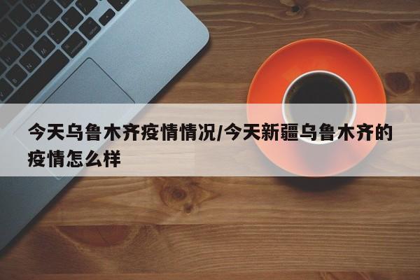 今天乌鲁木齐疫情情况/今天新疆乌鲁木齐的疫情怎么样