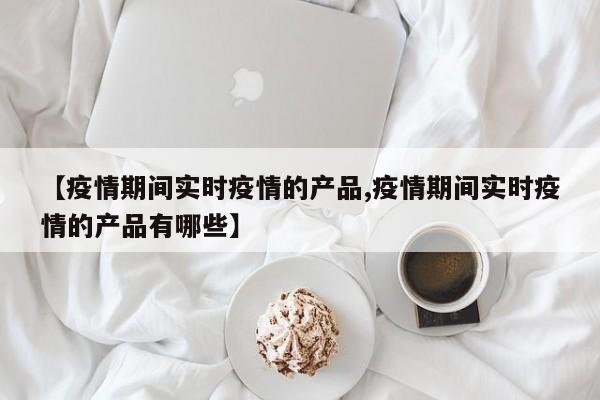 【疫情期间实时疫情的产品,疫情期间实时疫情的产品有哪些】