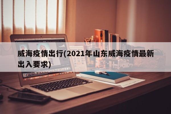 威海疫情出行(2021年山东威海疫情最新出入要求)