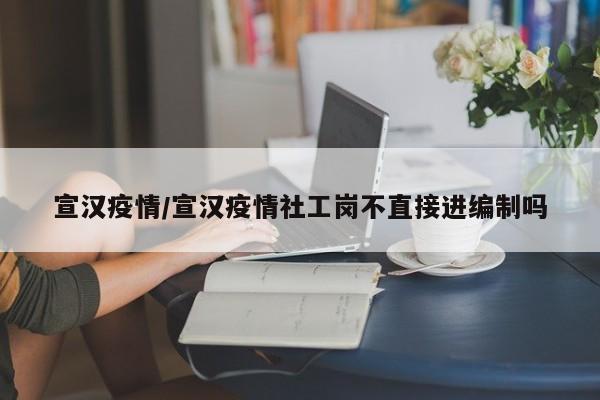 宣汉疫情/宣汉疫情社工岗不直接进编制吗