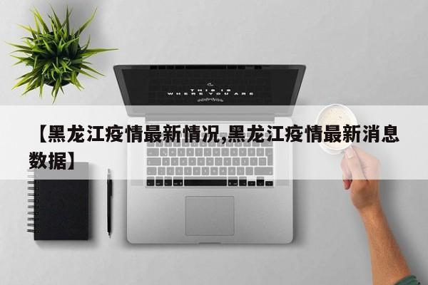 【黑龙江疫情最新情况,黑龙江疫情最新消息数据】