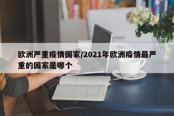 欧洲严重疫情国家/2021年欧洲疫情最严重的国家是哪个