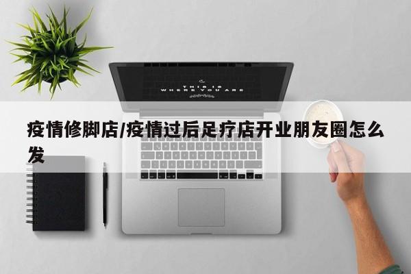 疫情修脚店/疫情过后足疗店开业朋友圈怎么发
