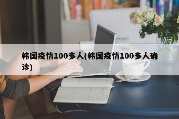韩国疫情100多人(韩国疫情100多人确诊)