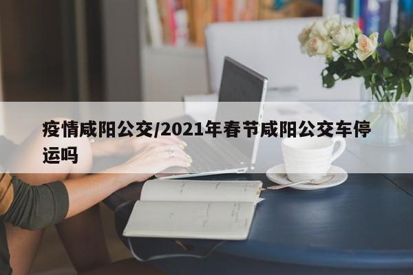 疫情咸阳公交/2021年春节咸阳公交车停运吗