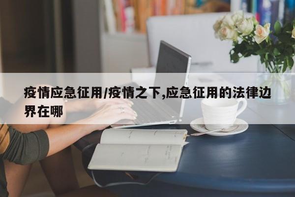 疫情应急征用/疫情之下,应急征用的法律边界在哪