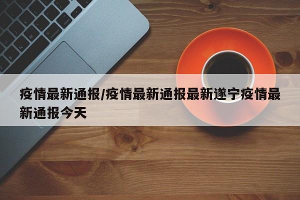 疫情最新通报/疫情最新通报最新遂宁疫情最新通报今天