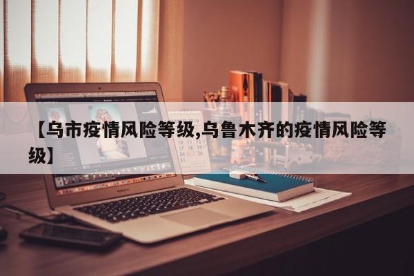 【乌市疫情风险等级,乌鲁木齐的疫情风险等级】