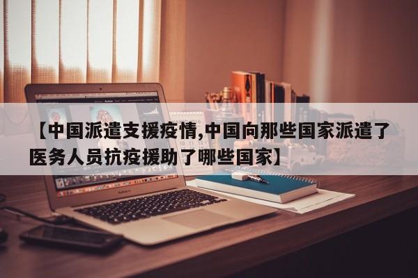 【中国派遣支援疫情,中国向那些国家派遣了医务人员抗疫援助了哪些国家】