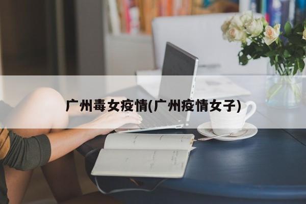 广州毒女疫情(广州疫情女子)