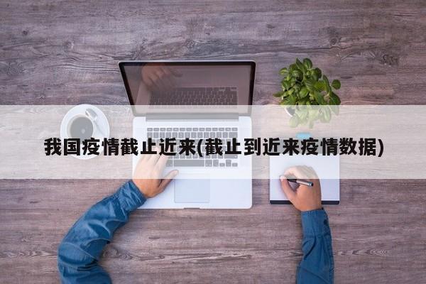 我国疫情截止近来(截止到近来疫情数据)