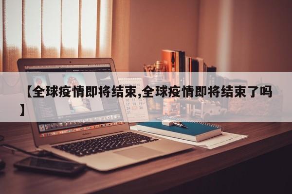 【全球疫情即将结束,全球疫情即将结束了吗】